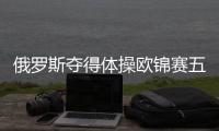 俄羅斯奪得體操歐錦賽五枚金牌 這8國瓜分了10個單項的冠軍
