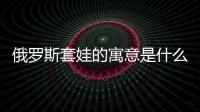 俄羅斯套娃的寓意是什么（俄羅斯套娃的寓意）