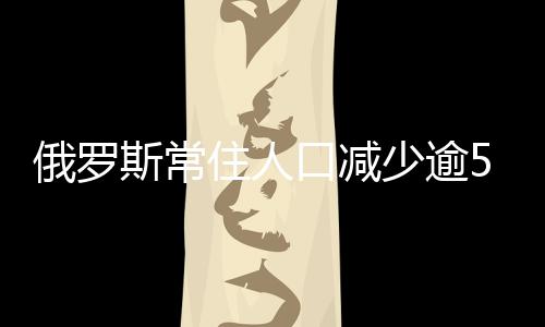 俄羅斯常住人口減少逾55萬 常駐公民為1.46億！！
