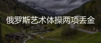 俄羅斯藝術體操兩項丟金 25年來最差戰(zhàn)績媒曝主帥辭職