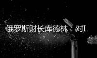 俄羅斯財長庫德林：對IEA釋放石油庫存之舉表示理解