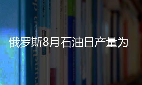 俄羅斯8月石油日產(chǎn)量為1028萬桶 創(chuàng)歷史新高