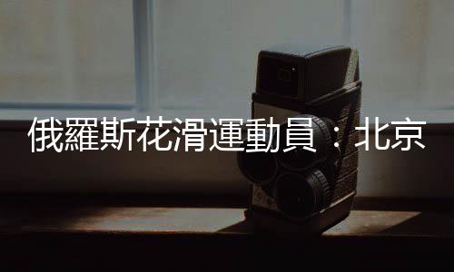 俄羅斯花滑運動員：北京冬奧會場館冰面令人讚嘆