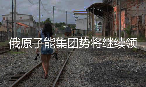 俄原子能集團勢將繼續領跑全球核電
