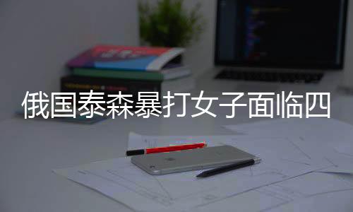 俄國泰森暴打女子面臨四年監(jiān)禁，曾打死同胞遭美國鄒市明嚴懲