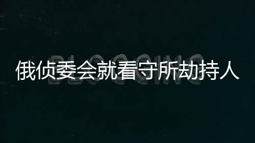 俄偵委會就看守所劫持人質(zhì)事件刑事立案