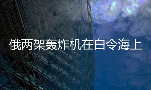 俄兩架轟炸機在白令海上空巡航飛行 時長超過7小時！