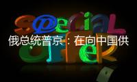 俄總統普京：在向中國供應天然氣方面俄烏兩國不會相互競爭