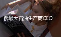 俄最大石油生產商CEO否認其將離任的報道