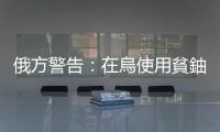 俄方警告：在烏使用貧鈾彈將遺禍數(shù)百年