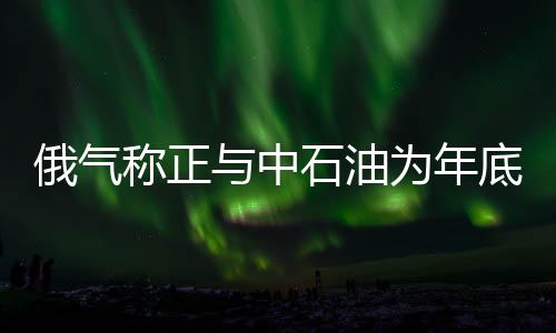俄氣稱正與中石油為年底簽署供氣協議加緊談判