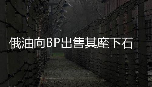 俄油向BP出售其麾下石油子公司20%股份