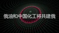 俄油和中國化工將共建俄遠東最大煉油石化聯合體