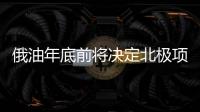 俄油年底前將決定北極項目新戰略合作伙伴