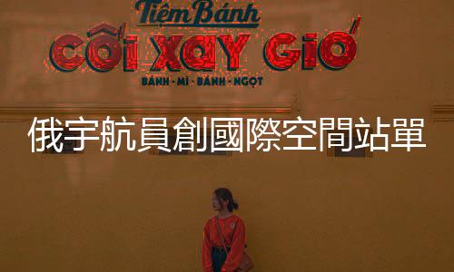 俄宇航員創國際空間站單次停留時長紀錄
