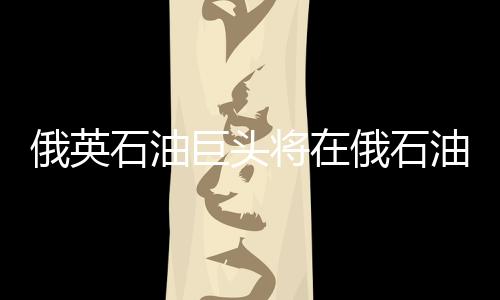 俄英石油巨頭將在俄石油產(chǎn)品市場進(jìn)行合作