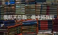 俄航天總裁：俄中將在航天領(lǐng)域共同前進(jìn)
