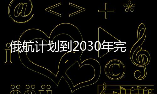 俄航計劃到2030年完全實現軟件進口替代，并將在遠東發展航空樞紐