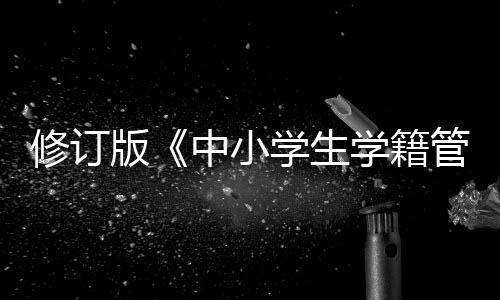 修訂版《中小學生學籍管理辦法》印發，學生跨省轉學“一網通辦”