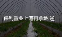 保利置業上海再拿地:逆勢補倉一二線,與兄弟公司保利發展同城廝殺
