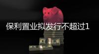 保利置業擬發行不超過15億元公司債券