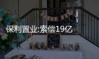 保利置業:索償19億 收購保利貴州33.5%股權