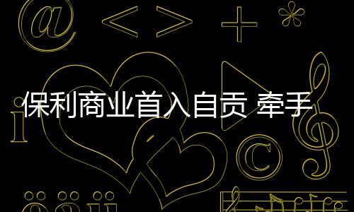 保利商業首入自貢 牽手卓逸地產打造“卓逸.保利廣場”