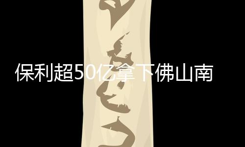 保利超50億拿下佛山南海巨無霸商住地