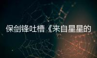 保劍鋒吐槽《來自星星的你》惹怒星粉