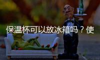 保溫杯可以放冰箱嗎？使用保溫杯的正確方法