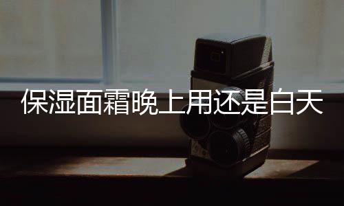 保濕面霜晚上用還是白天用 保濕面霜一天用幾次