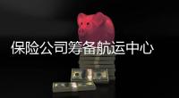 保險公司籌備航運中心 制度和產品需創新