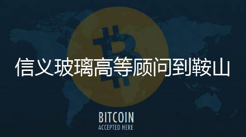 信義玻璃高等顧問到鞍山來訪,企業新聞