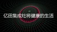 億田集成灶將健康的生活帶給更多家庭