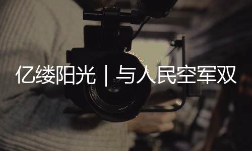 億縷陽光｜與人民空軍雙向奔赴