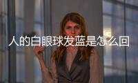 人的白眼球發藍是怎么回事(白眼球發藍是怎么回事女性)