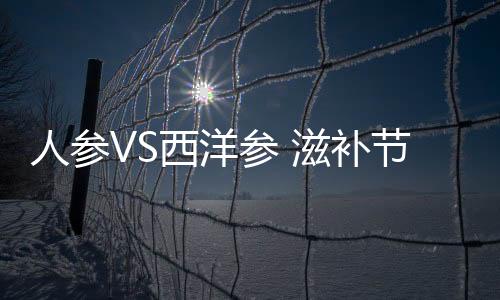 人參VS西洋參 滋補節(jié)禮該怎么吃？