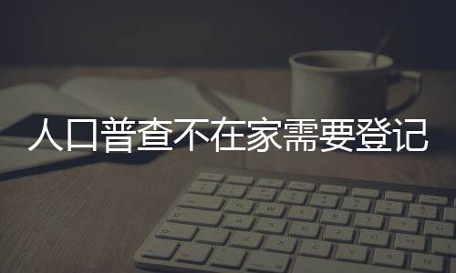 人口普查不在家需要登記兩次嗎（人口普查不在家怎么辦）