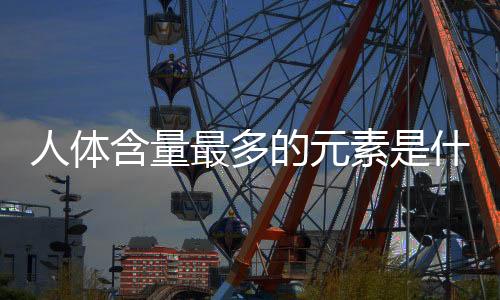 人體含量最多的元素是什么排名（人體含量最多的元素）