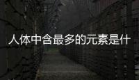 人體中含最多的元素是什么 該元素在人體有什么作用