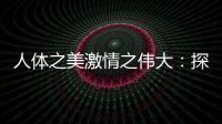 人體之美激情之偉大：探索人體藝術(shù)中的美好與魅力