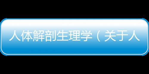人體解剖生理學（關于人體解剖生理學的基本情況說明介紹）