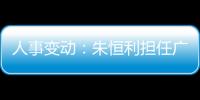 人事變動：朱恒利擔任廣汽菲克副總經(jīng)理