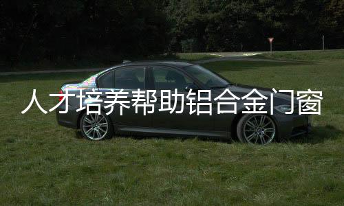 人才培養(yǎng)幫助鋁合金門(mén)窗企業(yè)快速發(fā)展