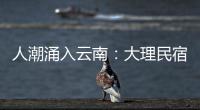 人潮涌入云南：大理民宿預訂漲10倍 火爆程度超乎我們的想象！