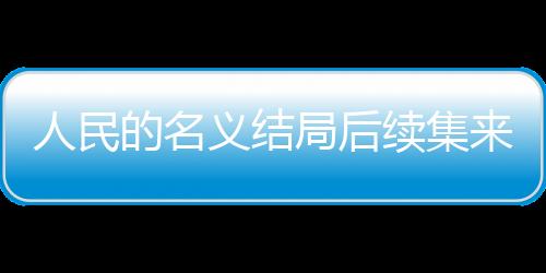人民的名義結(jié)局后續(xù)集來襲