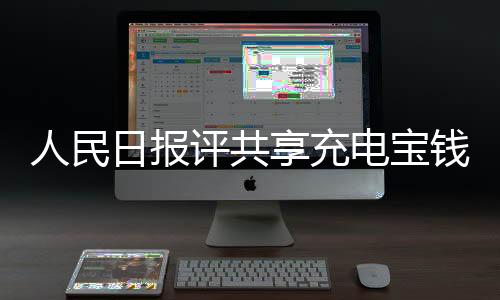 人民日報評共享充電寶錢包刺客：一身“臭毛病”還能活多久？