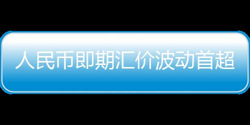 人民幣即期匯價波動首超千分之五