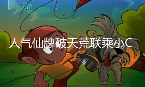 人氣仙牌破天荒聯(lián)乘小CK，對不起我真香了