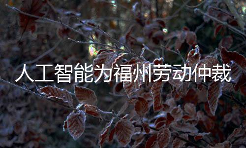 人工智能為福州勞動仲裁賦能